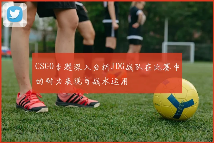CSGO专题深入分析JDG战队在比赛中的耐力表现与战术运用
