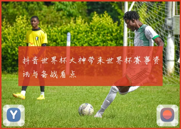 抖音世界杯大神带来世界杯赛事资讯与备战看点