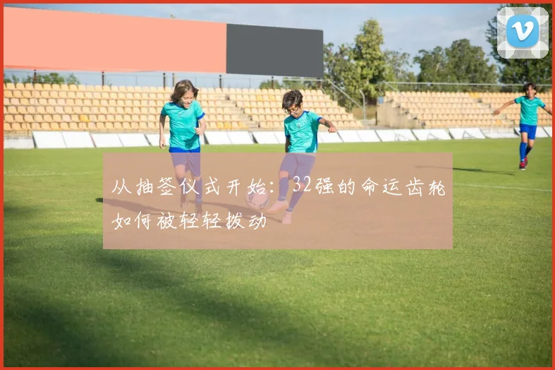 从抽签仪式开始：32强的命运齿轮如何被轻轻拨动