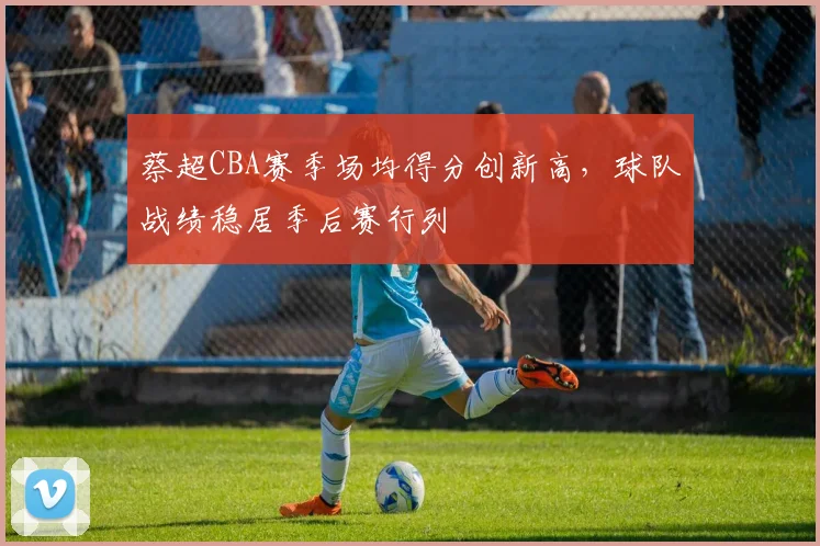 蔡超CBA赛季场均得分创新高，球队战绩稳居季后赛行列